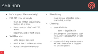 35
● Let's support them natively!
● 256 MB zones / bands
– must be written sequentially,
but not all at once
– libzbc supports ZAC and ZBC
HDDs
– host-managed or host-aware
● SMRAllocator
– write pointer per zone
– used + free counters per zone
– Bonus: almost no memory!
● IO ordering
– must ensure allocated writes
reach disk in order
● Cleaning
– store k/v hints
zone → object hash
– pick emptiest closed zone, scan
hints, move objects that are still
there
– opportunistically rewrite objects
we read if the zone is flagged
for cleaning soon
SMR HDD
 