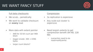 38
Full data checksums
● We scrub... periodically
● We want to validate checksum
on every read
● More data with extent pointer
– 4KB for 32-bit csum per 4KB
block
– bigger onode: 300 → 4396
bytes
– larger csum blocks?
Compression
● 3x replication is expensive
● Any scale-out cluster is
expensive
● Need largish extents to get
compression benefit (64 KB, 128
KB)
– overwrites need to do
read/modify/write
WE WANT FANCY STUFF
 
