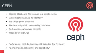 4
CEPH
● Object, block, and file storage in a single cluster
● All components scale horizontally
● No single point of failure
● Hardware agnostic, commodity hardware
● Self-manage whenever possible
● Open source (LGPL)
● “A Scalable, High-Performance Distributed File System”
● “performance, reliability, and scalability”
 