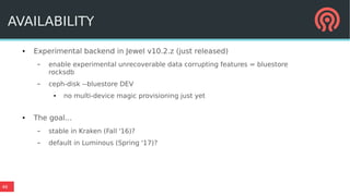 46
AVAILABILITY
● Experimental backend in Jewel v10.2.z (just released)
– enable experimental unrecoverable data corrupting features = bluestore
rocksdb
– ceph-disk --bluestore DEV
● no multi-device magic provisioning just yet
● The goal...
– stable in Kraken (Fall '16)?
– default in Luminous (Spring '17)?
 