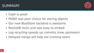 47
SUMMARY
● Ceph is great
● POSIX was poor choice for storing objects
● Our new BlueStore backend is awesome
● RocksDB rocks and was easy to embed
● Log recycling speeds up commits (now upstream)
● Delayed merge will help too (coming soon)
 