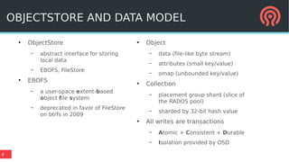 8
●
ObjectStore
– abstract interface for storing
local data
– EBOFS, FileStore
●
EBOFS
– a user-space extent-based
object file system
– deprecated in favor of FileStore
on btrfs in 2009
●
Object
– data (file-like byte stream)
– attributes (small key/value)
– omap (unbounded key/value)
●
Collection
– placement group shard (slice of
the RADOS pool)
– sharded by 32-bit hash value
●
All writes are transactions
– Atomic + Consistent + Durable
– Isolation provided by OSD
OBJECTSTORE AND DATA MODEL
 