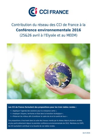 Les CCI de France formulent des propositions pour les trois tables rondes :
	 • « Appliquer l’agenda des solutions pour la croissance verte »,
	 • « Impliquer citoyens, territoires et Etat dans la transition écologique »,
	 • « Préserver les milieux afin d’améliorer le cadre de vie et la santé de tous ».
Ces propositions s’inscrivent dans la suite des travaux menés par le réseau depuis plusieurs années,
et plus particulièrement depuis la première conférence environnementale de 2012. Membres du CNTE,
les CCI souhaitent contribuer à la réussite de ces tables rondes.
Contribution du réseau des CCI de France à la
Conférence environnementale 2016
(25&26 avril à l’Elysée et au MEEM)
Avril 2016
 