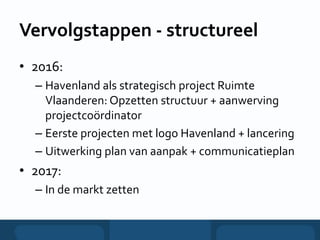 Vervolgstappen - structureel
• 2016:
– Havenland als strategisch project Ruimte
Vlaanderen: Opzetten structuur + aanwerving
projectcoördinator
– Eerste projecten met logo Havenland + lancering
– Uitwerking plan van aanpak + communicatieplan
• 2017:
– In de markt zetten
 
