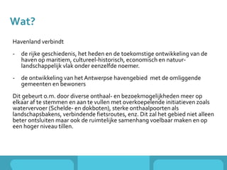 Wat?
Havenland verbindt
- de rijke geschiedenis, het heden en de toekomstige ontwikkeling van de
haven op maritiem, cultureel-historisch, economisch en natuur-
landschappelijk vlak onder eenzelfde noemer.
- de ontwikkeling van het Antwerpse havengebied met de omliggende
gemeenten en bewoners
Dit gebeurt o.m. door diverse onthaal- en bezoekmogelijkheden meer op
elkaar af te stemmen en aan te vullen met overkoepelende initiatieven zoals
watervervoer (Schelde- en dokboten), sterke onthaalpoorten als
landschapsbakens, verbindende fietsroutes, enz. Dit zal het gebied niet alleen
beter ontsluiten maar ook de ruimtelijke samenhang voelbaar maken en op
een hoger niveau tillen.
 