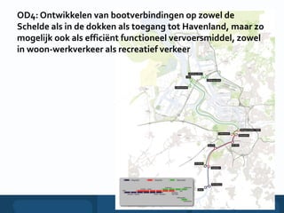 OD4: Ontwikkelen van bootverbindingen op zowel de
Schelde als in de dokken als toegang tot Havenland, maar zo
mogelijk ook als efficiënt functioneel vervoersmiddel, zowel
in woon-werkverkeer als recreatief verkeer
 