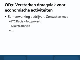 OD7:Versterken draagvlak voor
economische activiteiten
• Samenwerking bedrijven. Contacten met
– ITC Rubis – fotoproject.
– Duurzaamheid
– …
 