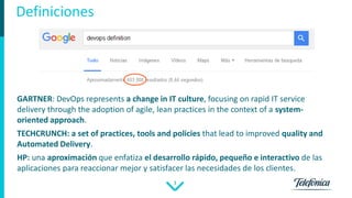 3
Definiciones
GARTNER: DevOps represents a change in IT culture, focusing on rapid IT service
delivery through the adoption of agile, lean practices in the context of a system-
oriented approach.
TECHCRUNCH: a set of practices, tools and policies that lead to improved quality and
Automated Delivery.
HP: una aproximación que enfatiza el desarrollo rápido, pequeño e interactivo de las
aplicaciones para reaccionar mejor y satisfacer las necesidades de los clientes.
 