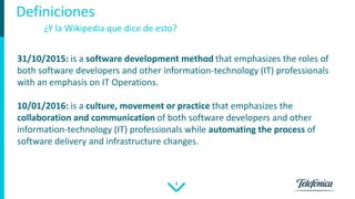 4
Definiciones
31/10/2015: is a software development method that emphasizes the roles of
both software developers and other information-technology (IT) professionals
with an emphasis on IT Operations.
10/01/2016: is a culture, movement or practice that emphasizes the
collaboration and communication of both software developers and other
information-technology (IT) professionals while automating the process of
software delivery and infrastructure changes.
¿Y la Wikipedia que dice de esto?
 