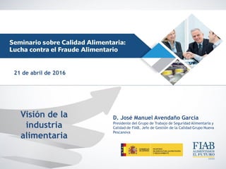 Visión de la
industria
alimentaria
D. José Manuel Avendaño García
Presidente del Grupo de Trabajo de Seguridad Alimentaria y
Calidad de FIAB, Jefe de Gestión de la Calidad Grupo Nueva
Pescanova
21 de abril de 2016
 