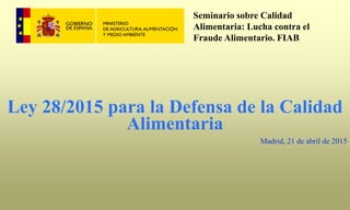 Ley 28/2015 para la Defensa de la Calidad
Alimentaria
Madrid, 21 de abril de 2015
Seminario sobre Calidad
Alimentaria: Lucha contra el
Fraude Alimentario. FIAB
 