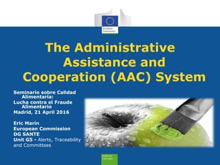 The Administrative
Assistance and
Cooperation (AAC) System
Seminario sobre Calidad
Alimentaria:
Lucha contra el Fraude
Alimentario
Madrid, 21 April 2016
Eric Marin
European Commission
DG SANTE
Unit G5 - Alerts, Traceability
and Committees
 