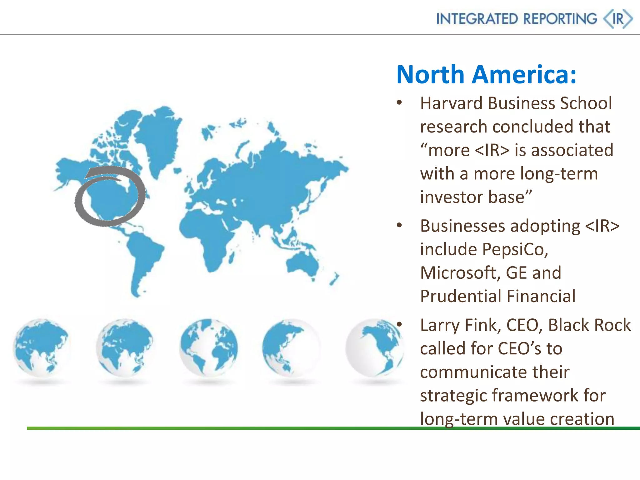 North America:
• Harvard Business School
research concluded that
“more <IR> is associated
with a more long-term
investor base”
• Businesses adopting <IR>
include PepsiCo,
Microsoft, GE and
Prudential Financial
• Larry Fink, CEO, Black Rock
called for CEO’s to
communicate their
strategic framework for
long-term value creation
 