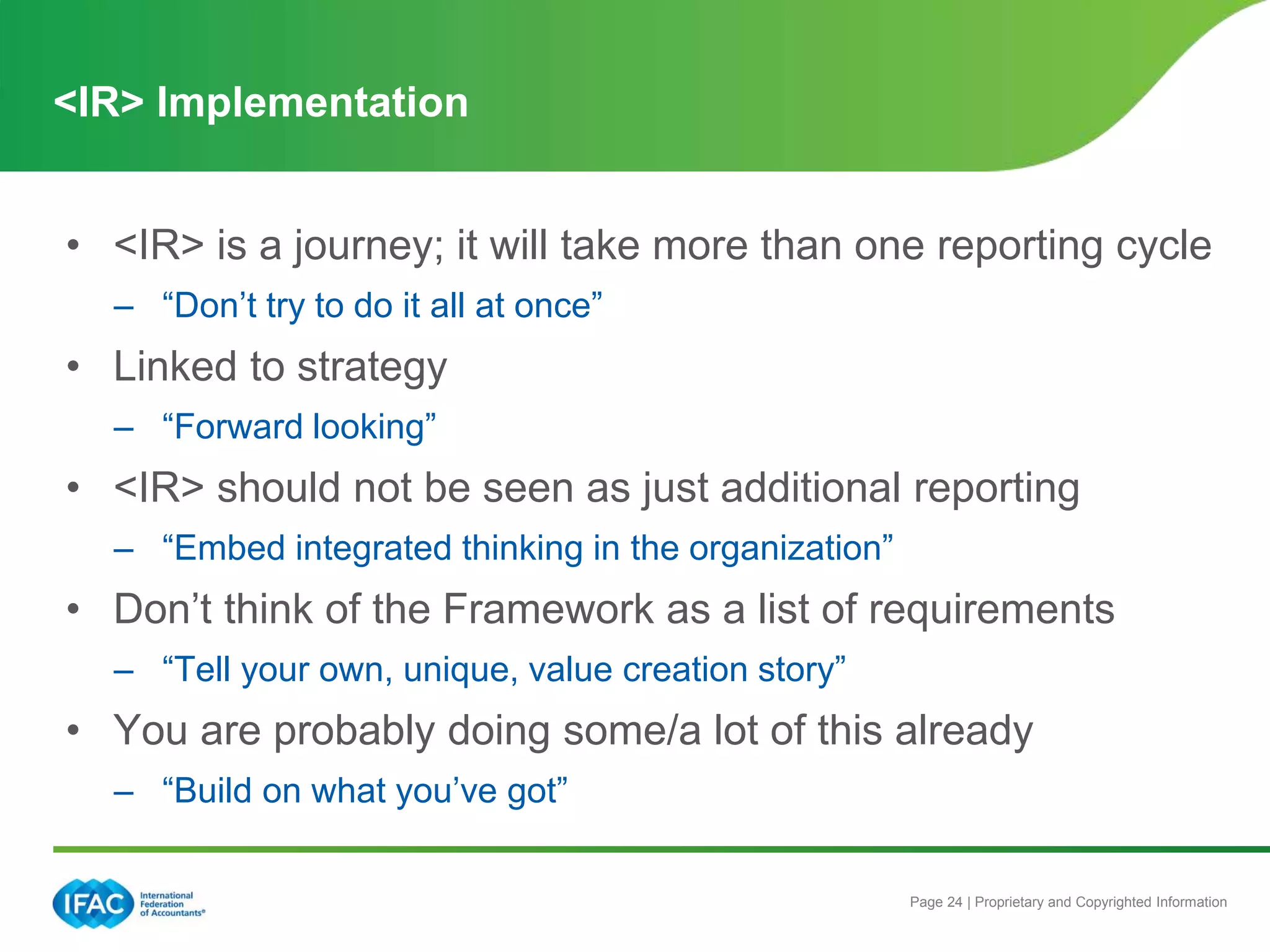 Page 24 | Proprietary and Copyrighted Information
• <IR> is a journey; it will take more than one reporting cycle
– “Don’t try to do it all at once”
• Linked to strategy
– “Forward looking”
• <IR> should not be seen as just additional reporting
– “Embed integrated thinking in the organization”
• Don’t think of the Framework as a list of requirements
– “Tell your own, unique, value creation story”
• You are probably doing some/a lot of this already
– “Build on what you’ve got”
<IR> Implementation
 