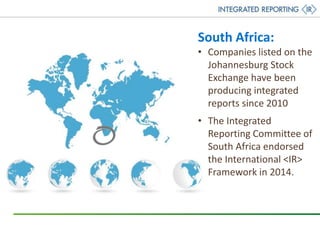 South Africa:
• Companies listed on the
Johannesburg Stock
Exchange have been
producing integrated
reports since 2010
• The Integrated
Reporting Committee of
South Africa endorsed
the International <IR>
Framework in 2014.
 