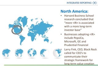 North America:
• Harvard Business School
research concluded that
“more <IR> is associated
with a more long-term
investor base”
• Businesses adopting <IR>
include PepsiCo,
Microsoft, GE and
Prudential Financial
• Larry Fink, CEO, Black Rock
called for CEO’s to
communicate their
strategic framework for
long-term value creation
 