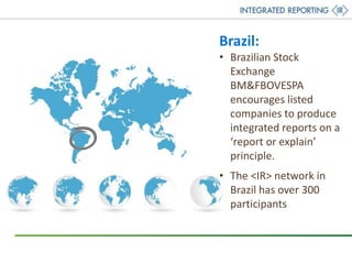 Brazil:
• Brazilian Stock
Exchange
BM&FBOVESPA
encourages listed
companies to produce
integrated reports on a
‘report or explain’
principle.
• The <IR> network in
Brazil has over 300
participants
 