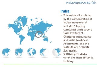 India:
• The Indian <IR> Lab led
by the Confederation of
Indian Industry and
includes 9 leading
companies and support
from Institute of
Chartered Accountants
and Institute of Cost
Accountants, and the
Institute of Corporate
Secretaries
• SEBI has provided a
vision and momentum is
building
 