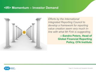 Page 20 | Proprietary and Copyrighted Information
<IR> Momentum – Investor Demand
Efforts by the International
Integrated Reporting Council to
develop a framework for reporting
value creation seem very much in-
line with what Mr Fink is suggesting.
—Sandra Peters, Head of
Global Financial Reporting
Policy, CFA Institute
 