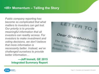 Page 21 | Proprietary and Copyrighted Information
Public company reporting has
become so complicated that what
matters to investors can get lost.
Our priority is to provide
meaningful information that all
investors can readily access. For
investors to make investment and
voting decisions, we don’t believe
that more information is
necessarily better. Instead, we’ve
challenged ourselves to provide
better information…
—Jeff Immelt, GE 2015
Integrated Summary Report
<IR> Momentum – Telling the Story
 