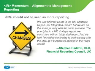 Page 22 | Proprietary and Copyrighted Information
We use different words in the UK. Strategic
Report, not Integrated Report, but we are on
the same journey with the same purpose. The
principles in a UK strategic report are
consistent with an integrated report. And we
look forward to continuing to work closely with
the IIRC as it pursues its mission in the years
ahead.
—Stephen Haddrill, CEO,
Financial Reporting Council, UK
<IR> Momentum – Alignment to Management
Reporting
<IR> should not be seen as more reporting
 