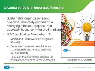 Page 23 | Proprietary and Copyrighted Information
• Sustainable organizations and
societies ultimately depend on a
changing mindset, purpose, and
approach based on integrated thinking
• IFAC publication November ‘15:
– Vision and Framework for Integrated
Thinking
– Enhances the relevance of finance
professionals and links to business
partner agenda
– Focus on the information needed for
decisions that matter to value creation
Creating Value with Integrated Thinking
available on the IFAC website
 