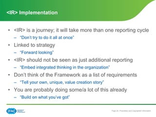 Page 24 | Proprietary and Copyrighted Information
• <IR> is a journey; it will take more than one reporting cycle
– “Don’t try to do it all at once”
• Linked to strategy
– “Forward looking”
• <IR> should not be seen as just additional reporting
– “Embed integrated thinking in the organization”
• Don’t think of the Framework as a list of requirements
– “Tell your own, unique, value creation story”
• You are probably doing some/a lot of this already
– “Build on what you’ve got”
<IR> Implementation
 