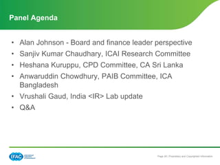 Page 28 | Proprietary and Copyrighted Information
• Alan Johnson - Board and finance leader perspective
• Sanjiv Kumar Chaudhary, ICAI Research Committee
• Heshana Kuruppu, CPD Committee, CA Sri Lanka
• Anwaruddin Chowdhury, PAIB Committee, ICA
Bangladesh
• Vrushali Gaud, India <IR> Lab update
• Q&A
Panel Agenda
 