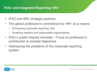 Page 3 | Proprietary and Copyrighted Information
• IFAC and IIRC strategic partners
• The global profession’s commitment to <IR> as a means
– Enhancing corporate reporting; and
– Enabling resilient and responsible organizations
• IFAC’s public interest mandate - Focus on profession’s
contribution to societal objectives
• Addressing the problems of the corporate reporting
system
IFAC and Integrated Reporting <IR>
IFAC and <IR> Integrated Reporting
 