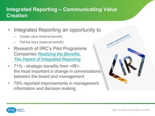 Page 4 | Proprietary and Copyrighted Information
• Integrated Reporting an opportunity to
– Create value (internal benefit)
– Tell the story (external benefit)
• Research of IIRC’s Pilot Programme
Companies Realizing the Benefits,
The Impact of Integrated Reporting
• 71% - strategic benefits from <IR>,
the most important a change in conversations
between the board and management
• 79% reported improvements in management
information and decision making
Integrated Reporting – Communicating Value
Creation
 