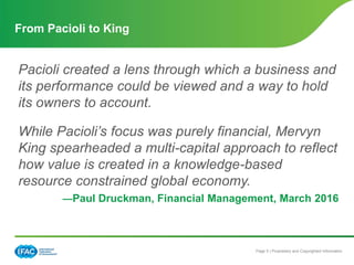 Page 5 | Proprietary and Copyrighted Information
Pacioli created a lens through which a business and
its performance could be viewed and a way to hold
its owners to account.
While Pacioli’s focus was purely financial, Mervyn
King spearheaded a multi-capital approach to reflect
how value is created in a knowledge-based
resource constrained global economy.
—Paul Druckman, Financial Management, March 2016
From Pacioli to King
 