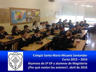 Colegio Santa María Micaela Santander
Curso 2015 – 2016
Alumnos de 5º EP y alumnos de Magisterio
¿Por qué vuelan los aviones?, abril de 2016
 