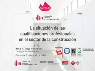 La situación de las
cualificaciones profesionales
en el sector de la construcción
José A. Viejo Rodríguez
Director de Formación
Granada, 22 de abril de 2016
 