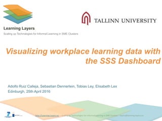 http://Learning-Layers-eu
Learning Layers
Scaling up Technologies for Informal Learning in SME Clusters
Visualizing workplace learning data with
the SSS Dashboard
Adolfo Ruiz Calleja, Sebastian Dennerlein, Tobias Ley, Elisabeth Lex
Edinburgh, 25th April 2016
 