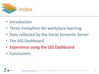 http://Learning-Layers-eu
Index
16
• Introduction
• Three metaphors for workplace learning
• Data collected by the Social Semantic Server
• The SSS Dashboard
• Experience using the SSS Dashboard
• Conclusions
 