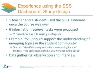 http://Learning-Layers-eu
Experience using the SSS
Dashboard: Study design
17
• 1 teacher and 1 student used the SSS Dashboard
once the course was over
• 6 information retrieval tasks were proposed
– 2 based on each learning metaphor
• Example: “SSS should support the understanding of
emerging topics in the student community“
– Teacher: “Identify learning topics that are surprising for you“
– Student: “Find some learning topics you were not aware about“
• Data gathering: observation and interview
 