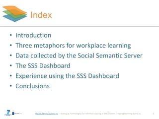 http://Learning-Layers-eu
Index
2
• Introduction
• Three metaphors for workplace learning
• Data collected by the Social Semantic Server
• The SSS Dashboard
• Experience using the SSS Dashboard
• Conclusions
 