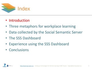 http://Learning-Layers-eu
Index
3
• Introduction
• Three metaphors for workplace learning
• Data collected by the Social Semantic Server
• The SSS Dashboard
• Experience using the SSS Dashboard
• Conclusions
 