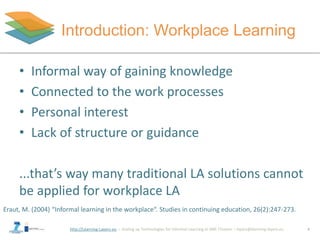 http://Learning-Layers-eu
Introduction: Workplace Learning
4
• Informal way of gaining knowledge
• Connected to the work processes
• Personal interest
• Lack of structure or guidance
...that’s way many traditional LA solutions cannot
be applied for workplace LA
Eraut, M. (2004) “Informal learning in the workplace“. Studies in continuing education, 26(2):247-273.
 