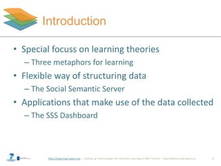 http://Learning-Layers-eu
Introduction
5
• Special focuss on learning theories
– Three metaphors for learning
• Flexible way of structuring data
– The Social Semantic Server
• Applications that make use of the data collected
– The SSS Dashboard
 