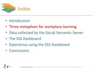 http://Learning-Layers-eu
Index
6
• Introduction
• Three metaphors for workplace learning
• Data collected by the Social Semantic Server
• The SSS Dashboard
• Experience using the SSS Dashboard
• Conclusions
 