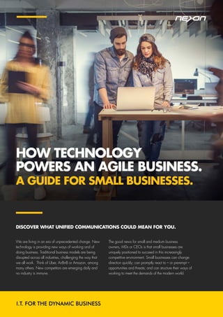HOW TECHNOLOGY
POWERS AN AGILE BUSINESS.
A GUIDE FOR SMALL BUSINESSES.
We are living in an era of unprecedented change. New
technology is providing new ways of working and of
doing business. Traditional business models are being
disrupted across all industries, challenging the way that
we all work. Think of Uber, AirBnB or Amazon, among
many others. New competitors are emerging daily and
no industry is immune.
The good news for small and medium business
owners, MDs or CEOs is that small businesses are
uniquely positioned to succeed in this increasingly
competitive environment. Small businesses can change
direction quickly; can promptly react to – or pre-empt –
opportunities and threats; and can structure their ways of
working to meet the demands of the modern world.
DISCOVER WHAT UNIFIED COMMUNICATIONS COULD MEAN FOR YOU.
 