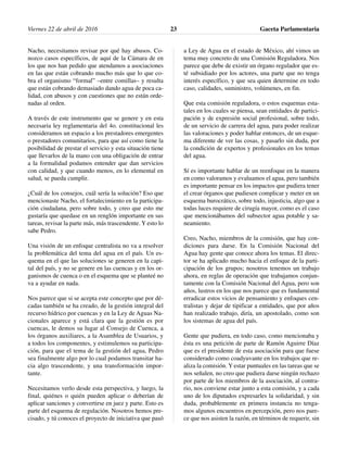 Nacho, necesitamos revisar por qué hay abusos. Co-
nozco casos específicos, de aquí de la Cámara de en
los que nos han pedido que atendamos a asociaciones
en las que están cobrando mucho más que lo que co-
bra el organismo “formal” –entre comillas– y resulta
que están cobrando demasiado dando agua de poca ca-
lidad, con abusos y con cuestiones que no están orde-
nadas al orden.
A través de este instrumento que se genere y en esta
necesaria ley reglamentaria del 4o. constitucional les
consideramos un espacio a los prestadores emergentes
o prestadores comunitarios, para que así como tiene la
posibilidad de prestar el servicio y esta situación tiene
que llevarlos de la mano con una obligación de entrar
a la formalidad podamos entender que dan servicios
con calidad, y que cuando menos, en lo elemental en
salud, se pueda cumplir.
¿Cuál de los consejos, cuál sería la solución? Eso que
mencionaste Nacho, el fortalecimiento en la participa-
ción ciudadana, pero sobre todo, y creo que esto me
gustaría que quedase en un renglón importante en sus
tareas, revisar la parte más, más trascendente. Y esto lo
sabe Pedro.
Una visión de un enfoque centralista no va a resolver
la problemática del tema del agua en el país. Un es-
quema en el que las soluciones se generen en la capi-
tal del país, y no se genere en las cuencas y en los or-
ganismos de cuenca o en el esquema que se planteé no
va a ayudar en nada.
Nos parece que si se acepta este concepto que por dé-
cadas también se ha creado, de la gestión integral del
recurso hídrico por cuencas y en la Ley de Aguas Na-
cionales aparece y está clara que la gestión es por
cuencas, le demos su lugar al Consejo de Cuenca, a
los órganos auxiliares, a la Asamblea de Usuarios, y
a todos los componentes, y estimulemos su participa-
ción, para que el tema de la gestión del agua, Pedro
sea finalmente algo por lo cual podamos transitar ha-
cia algo trascendente, y una transformación impor-
tante.
Necesitamos verlo desde esta perspectiva, y luego, la
final, quiénes o quién pueden aplicar o deberían de
aplicar sanciones y convertirse en juez y parte. Esto es
parte del esquema de regulación. Nosotros hemos pre-
cisado, y tú conoces el proyecto de iniciativa que pasó
a Ley de Agua en el estado de México, ahí vimos un
tema muy concreto de una Comisión Reguladora. Nos
parece que debe de existir un órgano regulador que es-
té subsidiado por los actores, una parte que no tenga
interés específico, y que sea quien determine en todo
caso, calidades, suministro, volúmenes, en fin.
Que esta comisión reguladora, o estos esquemas esta-
tales en los cuales se piensa, sean entidades de partici-
pación y de expresión social profesional, sobre todo,
de un servicio de carrera del agua, para poder realizar
las valoraciones y poder hablar entonces, de un esque-
ma diferente de ver las cosas, y pasarlo sin duda, por
la condición de expertos y profesionales en los temas
del agua.
Sí es importante hablar de un reenfoque en la manera
en como valoramos y evaluamos el agua, pero también
es importante pensar en los impactos que pudiera tener
el crear órganos que pudiesen complicar y meter en un
esquema burocrático, sobre todo, injusticia, algo que a
todas luces requiere de cirugía mayor, como es el caso
que mencionábamos del subsector agua potable y sa-
neamiento.
Creo, Nacho, miembros de la comisión, que hay con-
diciones para darse. En la Comisión Nacional del
Agua hay gente que conoce ahora los temas. El direc-
tor se ha aplicado mucho hacia el enfoque de la parti-
cipación de los grupos; nosotros tenemos un trabajo
ahora, en reglas de operación que trabajamos conjun-
tamente con la Comisión Nacional del Agua, pero son
años, lustros en los que nos parece que es fundamental
erradicar estos vicios de pensamiento y enfoques cen-
tralistas y dejar de tipificar a entidades, que por años
han realizado trabajo, diría, un apostolado, como son
los sistemas de agua del país.
Gente que pudiera, en todo caso, como mencionaba y
ésta es una petición de parte de Ramón Aguirre Díaz
que es el presidente de esta asociación para que fuese
considerado como coadyuvante en los trabajos que re-
aliza la comisión. Y estar puntuales en las tareas que se
nos señalen, no creo que pudiera darse ningún rechazo
por parte de los miembros de la asociación, al contra-
rio, nos conviene estar junto a esta comisión, y a cada
uno de los diputados expresarles la solidaridad, y sin
duda, probablemente en primera instancia no tenga-
mos algunos encuentros en percepción, pero nos pare-
ce que nos asisten la razón, en términos de requerir, sin
Viernes 22 de abril de 2016 Gaceta Parlamentaria23
 