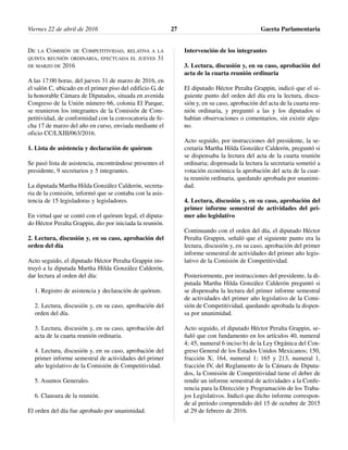 DE LA COMISIÓN DE COMPETITIVIDAD, RELATIVA A LA
QUINTA REUNIÓN ORDINARIA, EFECTUADA EL JUEVES 31
DE MARZO DE 2016
A las 17:00 horas, del jueves 31 de marzo de 2016, en
el salón C, ubicado en el primer piso del edificio G, de
la honorable Cámara de Diputados, situada en avenida
Congreso de la Unión número 66, colonia El Parque,
se reunieron los integrantes de la Comisión de Com-
petitividad, de conformidad con la convocatoria de fe-
cha 17 de marzo del año en curso, enviada mediante el
oficio CC/LXIII/063/2016.
1. Lista de asistencia y declaración de quórum
Se pasó lista de asistencia, encontrándose presentes el
presidente, 9 secretarios y 5 integrantes.
La diputada Martha Hilda González Calderón, secreta-
ria de la comisión, informó que se contaba con la asis-
tencia de 15 legisladoras y legisladores.
En virtud que se contó con el quórum legal, el diputa-
do Héctor Peralta Grappin, dio por iniciada la reunión.
2. Lectura, discusión y, en su caso, aprobación del
orden del día
Acto seguido, el diputado Héctor Peralta Grappin ins-
truyó a la diputada Martha Hilda González Calderón,
dar lectura al orden del día:
1. Registro de asistencia y declaración de quórum.
2. Lectura, discusión y, en su caso, aprobación del
orden del día.
3. Lectura, discusión y, en su caso, aprobación del
acta de la cuarta reunión ordinaria.
4. Lectura, discusión y, en su caso, aprobación del
primer informe semestral de actividades del primer
año legislativo de la Comisión de Competitividad.
5. Asuntos Generales.
6. Clausura de la reunión.
El orden del día fue aprobado por unanimidad.
Intervención de los integrantes
3. Lectura, discusión y, en su caso, aprobación del
acta de la cuarta reunión ordinaria
El diputado Héctor Peralta Grappin, indicó que el si-
guiente punto del orden del día era la lectura, discu-
sión y, en su caso, aprobación del acta de la cuarta reu-
nión ordinaria, y preguntó a las y los diputados si
habían observaciones o comentarios, sin existir algu-
no.
Acto seguido, por instrucciones del presidente, la se-
cretaria Martha Hilda González Calderón, preguntó si
se dispensaba la lectura del acta de la cuarta reunión
ordinaria; dispensada la lectura la secretaria sometió a
votación económica la aprobación del acta de la cuar-
ta reunión ordinaria, quedando aprobada por unanimi-
dad.
4. Lectura, discusión y, en su caso, aprobación del
primer informe semestral de actividades del pri-
mer año legislativo
Continuando con el orden del día, el diputado Héctor
Peralta Grappin, señaló que el siguiente punto era la
lectura, discusión y, en su caso, aprobación del primer
informe semestral de actividades del primer año legis-
lativo de la Comisión de Competitividad.
Posteriormente, por instrucciones del presidente, la di-
putada Martha Hilda González Calderón preguntó si
se dispensaba la lectura del primer informe semestral
de actividades del primer año legislativo de la Comi-
sión de Competitividad, quedando aprobada la dispen-
sa por unanimidad.
Acto seguido, el diputado Héctor Peralta Grappin, se-
ñaló que con fundamento en los artículos 40, numeral
4; 45, numeral 6 inciso b) de la Ley Orgánica del Con-
greso General de los Estados Unidos Mexicanos; 150,
fracción X; 164, numeral 1; 165 y 213, numeral 1,
fracción IV, del Reglamento de la Cámara de Diputa-
dos, la Comisión de Competitividad tiene el deber de
rendir un informe semestral de actividades a la Confe-
rencia para la Dirección y Programación de los Traba-
jos Legislativos. Indicó que dicho informe correspon-
de al periodo comprendido del 15 de octubre de 2015
al 29 de febrero de 2016.
Viernes 22 de abril de 2016 Gaceta Parlamentaria27
 