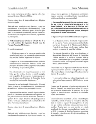 que podría coartarse su derecho a ingresar a los plan-
teles del Sistema Educativo Militar.
Expresa estar a favor de las consideraciones del dicta-
men presentado.
Habiendo sido suficientemente discutido y por ins-
trucciones de la presidencia, el diputado Luis Felipe
Vázquez Guerrero, consultó al pleno si era de apro-
barse el dictamen en sus términos para ser sometido a
la consideración del pleno de la comisión, aprobándo-
se por mayoría.
b) De la iniciativa que reforma el artículo 7o. de la
Ley del Instituto de Seguridad Social para las
Fuerzas Armadas Mexicanas.
El presidente expresó:
“…El dictamen que se ha puesto a consideración
aprueba la iniciativa con las modificaciones necesa-
rias para dar claridad al proyecto de decreto.
El objetivo de la iniciativa es fortalecer la profesio-
nalización de los servidores públicos, acorde a los
principios de imparcialidad, de promoción con base
en el mérito y la equidad de género.
Con esta iniciativa con proyecto de decreto se posi-
bilita que los civiles, siempre y cuando cumplan
con los perfiles de los puestos, puedan ocupar car-
gos directivos en el Instituto de Seguridad Social
para las Fuerzas Armadas Mexicanas…”
En uso de la voz la diputada Edith Anabel Alvarado
Varela, expresó su reconocimiento por tomar en senti-
do positivo la iniciativa con proyecto de decreto.
El diputado Alfredo Basurto Román, expresó su bene-
plácito, al considerar que el Instituto de Seguridad So-
cial para las Fuerzas Armadas Mexicanas formaliza la
apertura de sus cargos directivos a la participación de
civiles y envía una felicitación a la Secretaría de la De-
fensa Nacional por este hecho.
Expresa estar a favor de las consideraciones del dicta-
men.
Habiendo sido suficientemente discutido y por ins-
trucciones de la presidencia, el secretario consulta a la
junta, si era de aprobarse el dictamen en sus términos
para ser sometido a consideración del pleno de la co-
misión, aprobándose por unanimidad.
c) Que desecha la proposición con punto de acuer-
do, por el que se exhorta a la Secretaría de la De-
fensa Nacional y a la Secretaría de Marina, para
que realicen un diagnóstico de la labor realizada en
tareas de seguridad pública en las que participan
integrantes de dichas instituciones.
El diputado Virgilio Daniel Méndez Bazán. Expresó:
“…el dictamen propone desechar la proposición to-
da vez que las Fuerzas Armadas no están facultadas
por la Ley Orgánica de la Administración Pública
Federal ni por alguna otra ley, para realizar diag-
nósticos en materia de seguridad pública.
Este tipo de diagnósticos debe ser realizado por el
Secretariado Ejecutivo del Sistema de Seguridad
Pública, ya que es la instancia facultada para tal
efecto. De tal manera que si se aprobara la proposi-
ción se invadirían las competencias de otra depen-
dencia gubernamental.”
En uso de la voz el diputado Alfredo Basurto Román,
expuso que debería realizarse un diagnóstico de segu-
ridad nacional para estudiar la posibilidad de retirar al
Ejército de las calles:
“…necesario realizar una valoración profunda y ob-
jetiva sobre la permanencia del Ejército en las ca-
lles...”
Expresa que de aprobarse la iniciativa con proyecto de
decreto, resultaría una invasión de esferas de compe-
tencia entre las dependencias de gobierno. Por lo que
expresa su sentido del voto a favor de las considera-
ciones del dictamen.
En uso de la voz, la diputada Cristina Ismene Gaytán
Hernández, solicita revalorar el resolutivo del dicta-
men, en cuanto se requiere de un diagnóstico de la la-
bor que realizan las fuerzas armadas en tareas de se-
guridad. Precisa que con esta acción se estaría
atendiendo las diversas recomendaciones hechas por
la ONU en materia de derechos humanos, para retirar
de las calles a los elementos del ejército en labores de
seguridad pública.
Viernes 22 de abril de 2016 Gaceta Parlamentaria31
 