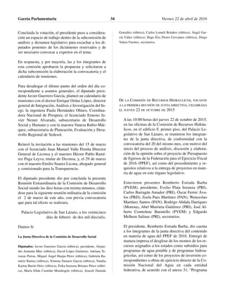 Concluida la votación, el presidente puso a considera-
ción un espacio de trabajo dentro de la subcomisión de
análisis y dictamen legislativo para escuchar a los di-
putados ponentes de los dictámenes reservados y de
ser necesario convocar a expertos en el tema.
En respuesta, y por mayoría, las y los integrantes de
esta comisión aprobaron la propuesta y solicitaron a
dicha subcomisión la elaboración la convocatoria y el
calendario de reuniones.
Para desahogar el último punto del orden del día co-
rrespondiente a asuntos generales, el diputado presi-
dente Javier Guerrero García, planteó un calendario de
reuniones con el doctor Enrique Ordaz López, director
general de Integración, Análisis e Investigación del In-
egi; la ingeniera Paula Hernández Olmos, Coordina-
dora Nacional de Prospera; el licenciado Ernesto Ja-
vier Nemer Alvarado, subsecretario de Desarrollo
Social y Humano y con la maestra Vanesa Rubio Már-
quez, subsecretaria de Planeación, Evaluación y Desa-
rrollo Regional de Sedesol.
Reiteró la invitación a las reuniones del 15 de marzo
con el licenciado Juan Manuel Valle Pereña Director
General de Liconsa y el maestro Héctor Pablo Ramí-
rez Puga Leyva, titular de Diconsa; y, el 29 de marzo
con el maestro Emilio Suarez Licona, abogado general
y comisionado para la Transparencia.
El diputado presidente dio por concluida la presente
Reunión Extraordinaria de la Comisión de Desarrollo
Social siendo las diez horas con treinta minutos, citán-
dose para la siguiente reunión ordinaria de la comisión
el 2 de marzo de este año, con previa convocatoria
que para tal efecto se realizara.
Palacio Legislativo de San Lázaro, a los veinticinco
días de febrero de dos mil dieciséis.
Damos fe
La Junta Directiva de la Comisión de Desarrollo Social
Diputados: Javier Guerrero García (rúbrica), presidente; Alejan-
dro Armenta Mier (rúbrica), David López Gutiérrez, Adriana Te-
rrazas Porras, Miguel Ángel Huepa Pérez (rúbrica), Gabriela Ra-
mírez Ramos (rúbrica), Ximena Tamariz García (rúbrica), Natalia
Karina Barón Ortiz (rúbrica), Erika Irazema Briones Pérez (rúbri-
ca), María Elida Castelán Mondragón (rúbrica), Araceli Damián
González (rúbrica), Carlos Lomelí Bolaños (rúbrica), Ángel Gar-
cía Yáñez (rúbrica), Hugo Éric Flores Cervantes (rúbrica), Diego
Valera Fuentes, secretarios.
DE LA COMISIÓN DE RECURSOS HIDRÁULICOS, TOCANTE
A LA PRIMERA REUNIÓN DE JUNTA DIRECTIVA, CELEBRADA
EL JUEVES 22 DE OCTUBRE DE 2015
A las 10:00 horas del jueves 22 de octubre de 2015,
en las oficinas de la Comisión de Recursos Hidráu-
licos, en el edificio F, primer piso, del Palacio Le-
gislativo de San Lázaro, se reunieron los integran-
tes de la junta directiva, de conformidad con la
convocatoria del 20 del mismo mes, con motivo del
inicio del proceso de análisis, discusión y elabora-
ción de la opinión sobre el proyecto de Presupuesto
de Egresos de la Federación para el Ejercicio Fiscal
de 2016 (PPEF), así como del procedimiento y re-
quisitos relativos a la entrega de proyectos en mate-
ria de agua en este órgano legislativo.
Estuvieron presentes Remberto Estrada Barba
(PVEM), presidente; Evelio Plata Inzunza (PRI),
Carlos Barragán Amador (PRI), Óscar Ferrer Áva-
los (PRD), Jisela Paes Martínez (PAN), Wenceslao
Martínez Santos (PAN), Rodrigo Abdala Dartigues
(Morena), Abel Murrieta Gutiérrez (PRI), José Al-
berto Couttolenc Buentello (PVEM) y Edgardo
Melhem Salinas (PRI), secretarios.
El presidente, Remberto Estrada Barba, dio cuenta
a los integrantes de la junta directiva del contenido
en materia de agua del PPEF de 2016. Entregó de
manera impresa el desglose de los montos de los re-
cursos asignados a los estados como subsidios para
programas de agua potable y de programas hidroa-
grícolas, así como de los proyectos de inversión co-
rrespondientes a obras de ejercicio directo de la Co-
misión Nacional del Agua en cada entidad
federativa, de acuerdo con el anexo 31, “Programa
Gaceta Parlamentaria Viernes 22 de abril de 201634
 