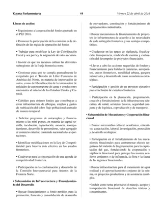 Líneas de acción:
• Seguimiento a la operación del fondo aprobado en
el PEF 2016.
• Promover la participación de la comisión en la de-
finición de las reglas de operación del fondo.
• Trabajar para modificar la Ley de Coordinación
Fiscal y sea por ley la asignación de estos recursos.
• Insistir en que los recursos cubran las diferentes
subregiones de la franja fronteriza norte.
• Gestionar para que se cumpla puntualmente lo
estipulado por el Tratado de Libre Comercio de
América del Norte, en materia de importación de
autos, como de liberalización de la internación de
unidades de autotransporte de carga y conductores
nacionales al interior de los Estados Unidos y Ca-
nadá.
• Cabildeo para obtener fondos que contribuyan a
crear infraestructura de albergue, empleo y gastos
de reubicación del sobre flujo poblacional asentado
de manera temporal.
• Solicitar programas de autoempleo y financia-
miento a las mini pymes, en materia de capital se-
milla, incubación, capacitación, asesoría, acompa-
ñamiento, desarrollo de proveedores, valor agregado
al comercio exterior, contenido nacional a las expor-
taciones.
• Identificar modificaciones en la Ley de Competi-
tividad para hacerla más efectiva en los estados
fronterizos.
• Coadyuvar para la construcción de una agenda de
competitividad fronteriza.
• Participación en la conformación y desarrollo de
la Comisión Intersecretarial para Asuntos de la
Frontera Norte.
• Subcomisión de Infraestructura y Financiamien-
to del Desarrollo
• Buscar financiamientos a fondo perdido, para la
promoción, fomento y consolidación de desarrollo
de proveedores, constitución y fortalecimiento de
agrupamientos industriales.
• Buscar mecanismos de financiamiento de proyec-
tos de infraestructura de acuerdo a las necesidades
de cada subregión fronteriza, y sus ventajas compe-
titivas.
• Coadyuvar en las tareas de vigilancia, fiscaliza-
ción, transparencia, rendición de cuentas y evalua-
ción del desempeño de proyectos financiados.
• Llevar a cabo las acciones requeridas de fondeo y
financiamiento para fortalecer carreteras, aeropuer-
tos, cruces fronterizos, movilidad urbana, parques
industriales y desarrollo de zonas económicas estra-
tégicas.
• Participación y gestión de un proyecto ejecutivo
para conclusión de carretera fronteriza.
• Participación en la planeación, programación,
creación y fortalecimiento de la infraestructura edu-
cativa, de salud, servicios básicos, seguridad con-
junta y de logística, coproducción y de transporte.
• Subcomisión de Mecanismos y Cooperación Bina-
cional
• Buscar intercambio cultural, académico, educati-
vo, capacitación, laboral, investigación, protección
y desarrollo ecológico.
• Participación en el fortalecimiento de los meca-
nismos binacionales para contrarrestar efectos ne-
gativos del método de fragmentación para la explo-
tación del gas, fortaleciendo la cooperación y
vigilancia binacional para proteger los mantos acu-
íferos conjuntos o de influencia, la flora y la fauna
de las regiones binacionales.
• Buscar infraestructura para el tratamiento de agua
residual y el aprovechamiento conjunto de la mis-
ma, en proyectos productivos y de asistencia ecoló-
gica.
• Incluir como tema prioritario el manejo, acopio y
transportación binacional de desechos tóxicos y
contaminantes.
Gaceta Parlamentaria Viernes 22 de abril de 201644
 
