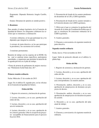 Proponente: Diputada Hortensia Aragón Castillo,
PRD.
Estatus: Dictamen de opinión en sentido positivo.
1. Reuniones
Para atender el trabajo legislativo de la Comisión de
Igualdad de Género, los integrantes celebraron las se-
siones que se enumeran a continuación:
4 sesiones ordinarias, en las que participan las y los
diputados que integran la comisión.
4 sesiones de junta directiva, en las que participan
la presidenta y las secretarias de la misma.
2 reuniones permanentes.
Reunión de trabajo con las expertas de la OCDE. En
las cual se analizan temas específicos, participaron
autoridades, y organismos que permiten la atención de
la agenda prevista en el plan de trabajo.
• Toma de protesta de parlamento de mujeres mexica-
nas “Parlamento Ixchel Inda Jani, AC”.
Primera reunión ordinaria
Fecha: Miércoles 21 de octubre de 2015.
Lugar: En el edificio D, segundo piso, en las oficinas
de la Comisión de Igualdad de Género.
Orden del Día
1. Registro de asistencia y declaración de quórum.
2. Lectura, discusión y, en su caso, aprobación del
orden del día.
3. Lectura, discusión y, en su caso, aprobación del
acta de instalación.
4. Lectura, discusión y, en su caso, aprobación de
los criterios generales sobre la recepción de proyec-
tos susceptibles de financiamiento para el ejercicio
fiscal de 2016.
5. Presentación de listado de los asuntos pendientes
de dictaminar de la LXI y LXII Legislatura.
6. Presentación de listado de los asuntos turnados a
la Comisión durante esta LXIII Legislatura.
7. Oficio por el que se comunica la aprobación del
Acuerdo de la Junta de Coordinación Política por el
que se constituyen 56 comisiones ordinarias de la
LXIII Legislatura.
8. Asuntos generales.
9. Clausura y convocatoria a la siguiente reunión de
junta directiva.
Segunda reunión ordinaria
Fecha: Jueves 19 de noviembre de 2015.
Lugar: Salón de protocolo ubicado en el edificio A,
planta baja.
Orden del Día
1. Registro de asistencia y declaración de quórum.
2. Lectura, discusión y, en su caso, aprobación del
orden del día.
3. Lectura, discusión y, en su caso, aprobación del
acta correspondiente a la reunión anterior.
4. Presentación, análisis, discusión y, en su caso,
aprobación de anteproyectos de dictamen con pro-
yectos de decreto.
5. Presentación, análisis, discusión y, en su caso,
aprobación de anteproyectos de dictamen de puntos
de acuerdo.
6. Discusión y, en su caso, aprobación del plan
anual de trabajo;
7. Asuntos generales.
8. Clausura y convocatoria a la siguiente reunión de
ordinaria.
Viernes 22 de abril de 2016 Gaceta Parlamentaria57
 