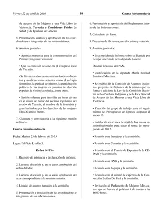 de Acceso de las Mujeres a una Vida Libre de
Violencia. Turnada a Comisiones Unidas de
Salud y de Igualdad de Género.
5. Presentación, análisis y aprobación (le los coor-
dinadores e integrantes de las subcomisiones.
6. Asuntos generales.
• Agenda propuesta para la conmemoración del
Primer Congreso Feminista:
• Que la comisión sesione en el Congreso local
de Yucatán,
•Se lleven a cabo conversatorios donde se discu-
tan y analicen temas actuales como el sufragio
femenino, la paridad de género, la participación
política de las mujeres en puestos de elección
popular, la violencia política, entre otros,
• Sesión solemne para inscribir en letras de oro
en el muro de honor del recinto legislativo del
estado de Yucatán, el nombre de la feminista y
gran luchadora por los derechos de las mujeres
Elvia Carrillo Puerto.
7. Clausura y convocatoria a la siguiente reunión
ordinaria.
Cuarta reunión ordinaria
Fecha: Martes 23 de febrero de 2015
Lugar: Edificio I, salón 3.
Orden del Día
1. Registro de asistencia y declaración de quórum;
2. Lectura, discusión y, en su caso, aprobación del
orden del día;
3. Lectura, discusión y, en su caso, aprobación del
acta correspondiente a la reunión anterior.
4. Listado de asuntos turnados a la comisión.
5. Presentación e instalación de las coordinadoras e
integrantes de las subcomisiones.
6. Presentación y aprobación del Reglamento Inter-
no de las Subcomisiones.
7. Calendario de foros.
8. Proyectos de dictamen para discusión y votación.
9. Asuntos generales:
• Esta presidencia informa sobre la licencia por
tiempo indefinido dé la diputada Janette
Ovando Reazola, del PAN.
• Justificación de la diputada María Soledad
Sandoval Martínez.
• Se recibió de la Comisión de Asuntos indíge-
nas, proyecto de dictamen de la minuta que re-
forma y adiciona la Ley de la Comisión Nacio-
nal de los Pueblos Indígenas y de la Ley General
de Acceso de las Mujeres a una Vida Libre de
Violencia.
• Creación de grupo de trabajo para el segui-
miento del Presupuesto de Egresos asignado al
anexo 13.
• Instalación en el mes de abril de las mesas in-
terinstitucionales para tratar el tema de presu-
puesto de 2017.
• Reunión con Inmujeres y la comisión.
• Reunión con Conavim y la comisión.
• Reunión con el Comité de Expertas de la CE-
DAW y la comisión.
• Reunión con ONG y la comisión.
• Reunión con Sagarpa y la comisión.
• Reunión con el comité de expertos de la Con-
vección Belém Do Pará y la comisión.
• Invitación al Parlamento de Mujeres Mexica-
nas, que se llevara el próximo 9 de marzo a las
16:00 horas.
Viernes 22 de abril de 2016 Gaceta Parlamentaria59
 