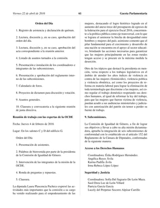 Orden del Día
1. Registro de asistencia y declaración de quórum.
2. Lectura, discusión y, en su caso, aprobación del
orden del día.
3. Lectura, discusión y, en su caso, aprobación del
acta correspondiente a la reunión anterior.
4. Listado de asuntos turnados a la comisión.
5. Presentación e instalación de los coordinadores e
integrantes de las subcomisiones.
6. Presentación y aprobación del reglamento inter-
no de las subcomisiones.
7. Calendario de foros.
8. Proyectos de dictamen para discusión y votación.
9. Asuntos generales.
10. Clausura y convocatoria a la siguiente reunión
de junta directiva.
Reunión de trabajo con las expertas de la OCDE
Fecha: Jueves 4 de febrero de 2016
Lugar: En los salones C y D del edificio G.
Orden del Día
1. Presentación de asistentes.
2. Palabras de bienvenida por parte de la presidenta
de la Comisión de Igualdad de Género.
3. Intervención de las integrantes de la misión de la
OCDE.
4. Ronda de preguntas y repuestas.
5. Clausura.
La diputada Laura Plascencia Pacheco expresó las ac-
tividades más importantes que la comisión a su cargo
ha venido realizando para el empoderamiento de las
mujeres, destacando el logro histórico logrado en el
aumento del anexo trece del presupuesto de egresos de
la federación para el ejercicio fiscal 2016, concernien-
te a la política pública como eje transversal, con lo que
se lograra el aminorar la brecha de desigualdad entre
hombres y mujeres del país; asimismo comento que el
pilar fundamental para el crecimiento y desarrollo de
una nación se encuentra en el apoyo al sector educati-
vo, brindando las acciones necesarias para garantizar
que las mujeres principalmente en las zonas rurales
tengan acceso y se procure en la máxima medida la
deserción.
Otro de los tópicos que destacó la presidenta en men-
ción, versa respecto a los trabajos legislativos en el
ámbito de atender los altos índices de violencia en
contra de las mujeres (feminicidio), violencia política
y violencia obstétrica, así como los proyectos de re-
forma en materia laboral para lograr la eliminación de
toda terminología que discrimine a las mujeres, así co-
mo regular el trabajo doméstico respetando sus dere-
chos humanos, al igual de reformar la ley del trabajo,
para que las mujeres que fueron víctima de violencia,
puedan acudir a sus audiencias ministeriales y judicia-
les con autorización del patrón sin temor a perder su
fuente de trabajo.
9. Subcomisiones.
La Comisión de Igualdad de Género, a fin de lograr
sus objetivos y llevar a cabo su alta misión dictamina-
dora, aprueba la integración de seis subcomisiones de
conformidad con lo establecido en el artículo 152 del
Reglamento de la Cámara de Diputados, conformadas
de la siguiente manera:
Acceso a los Derechos Humanos
Coordinadora: Érika Rodríguez Hernández.
Angélica Reyes Ávila
Karina Padilla Ávila
Irma Rebeca López López
Seguridad y Justicia
Coordinadora: Sofía Del Sagrario De León Maza.
Sasil Dora Luz de León Villard
Patricia García García
Lucely del Perpetuo Socorro Alpízar Carrillo
Viernes 22 de abril de 2016 Gaceta Parlamentaria61
 